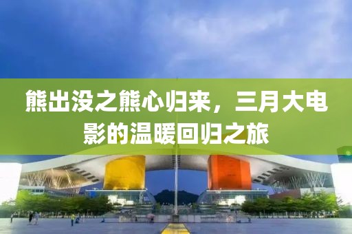 熊出没之熊心归来，三月大电影的温暖回归之旅