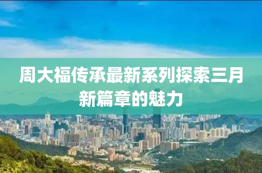 周大福传承最新系列探索三月新篇章的魅力