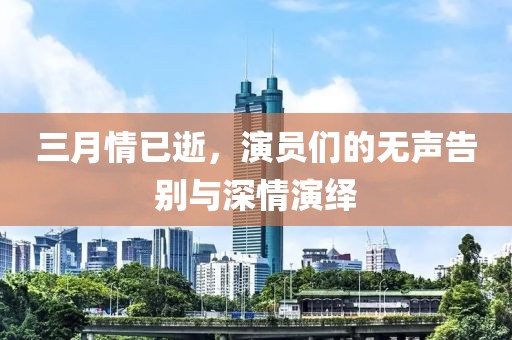 三月情已逝，演员们的无声告别与深情演绎