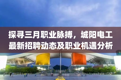 探寻三月职业脉搏，城阳电工最新招聘动态及职业机遇分析