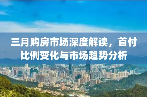 三月购房市场深度解读，首付比例变化与市场趋势分析