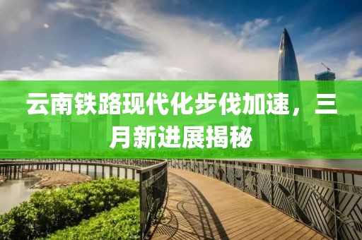 云南铁路现代化步伐加速，三月新进展揭秘