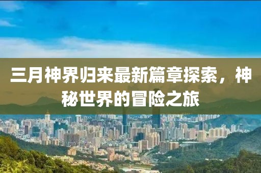 三月神界归来最新篇章探索，神秘世界的冒险之旅