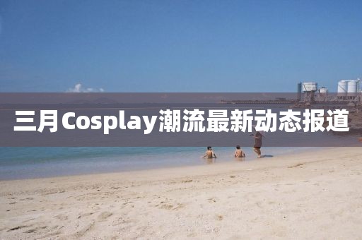 三月Cosplay潮流最新动态报道