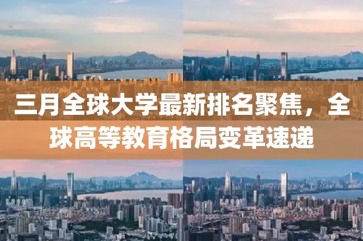 三月全球大学最新排名聚焦，全球高等教育格局变革速递