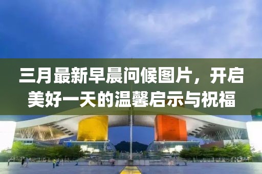 三月最新早晨问候图片，开启美好一天的温馨启示与祝福