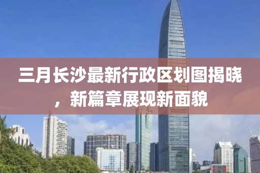 三月长沙最新行政区划图揭晓，新篇章展现新面貌