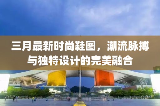 三月最新时尚鞋图，潮流脉搏与独特设计的完美融合