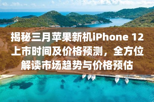 揭秘三月苹果新机iPhone 12上市时间及价格预测，全方位解读市场趋势与价格预估