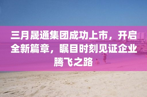 三月晟通集团成功上市，开启全新篇章，瞩目时刻见证企业腾飞之路