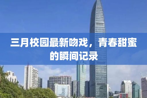 三月校园最新吻戏，青春甜蜜的瞬间记录