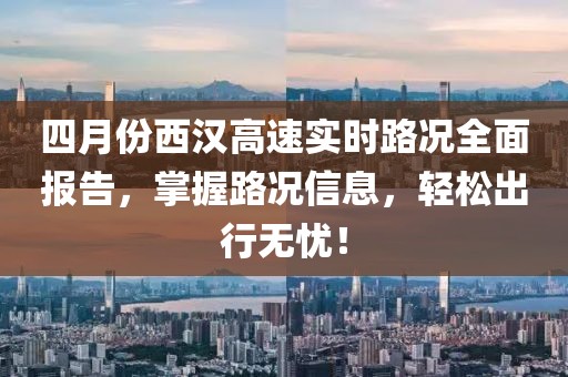 四月份西汉高速实时路况全面报告，掌握路况信息，轻松出行无忧！
