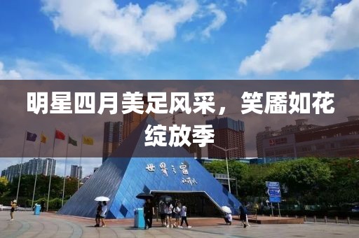 明星四月美足风采，笑靥如花绽放季