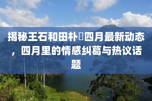 揭秘王石和田朴琤四月最新动态，四月里的情感纠葛与热议话题