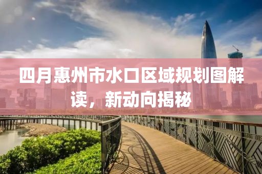 四月惠州市水口区域规划图解读，新动向揭秘