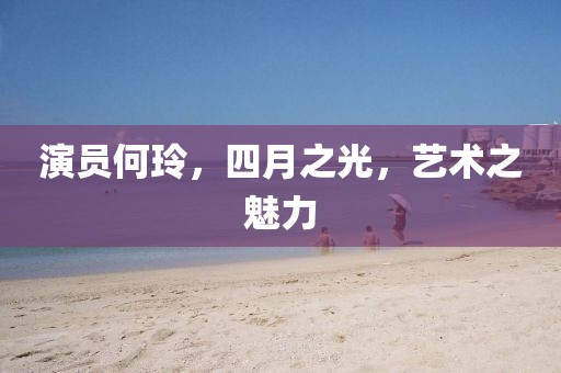 演员何玲，四月之光，艺术之魅力