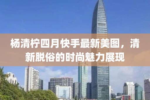 杨清柠四月快手最新美图，清新脱俗的时尚魅力展现