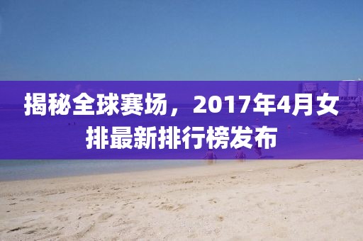 揭秘全球赛场，2017年4月女排最新排行榜发布