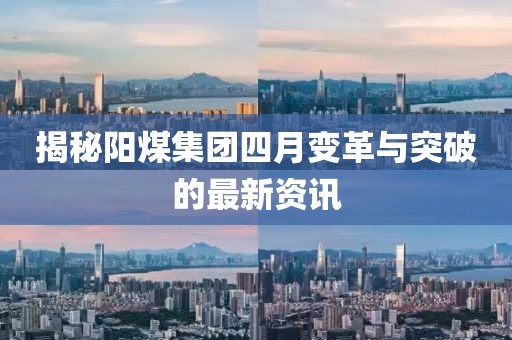 揭秘阳煤集团四月变革与突破的最新资讯