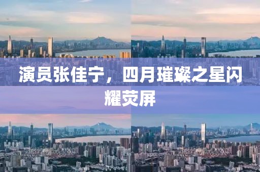 演员张佳宁，四月璀璨之星闪耀荧屏