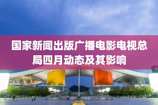 国家新闻出版广播电影电视总局四月动态及其影响