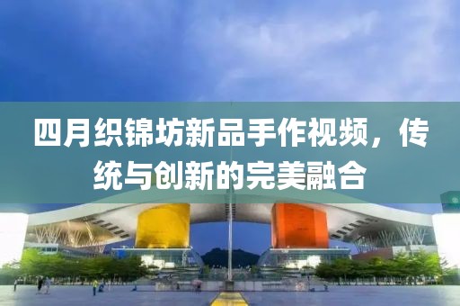 四月织锦坊新品手作视频，传统与创新的完美融合