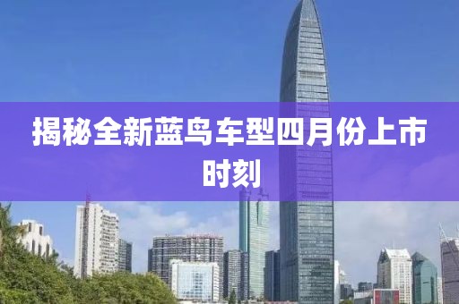 揭秘全新蓝鸟车型四月份上市时刻