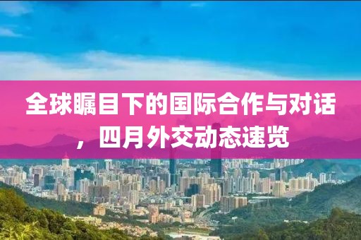 全球瞩目下的国际合作与对话，四月外交动态速览