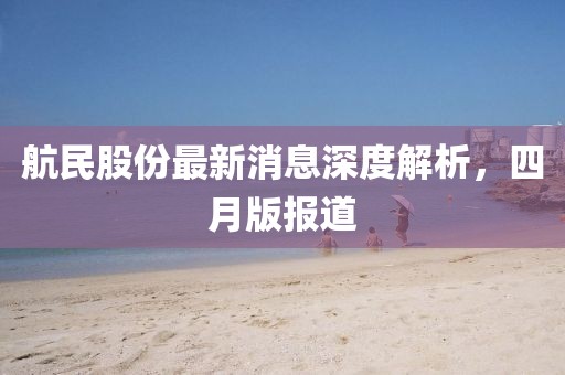 航民股份最新消息深度解析，四月版报道