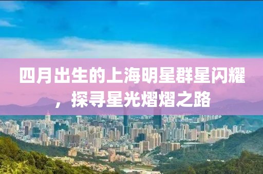 四月出生的上海明星群星闪耀，探寻星光熠熠之路