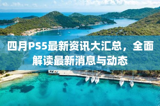 四月PS5最新资讯大汇总，全面解读最新消息与动态
