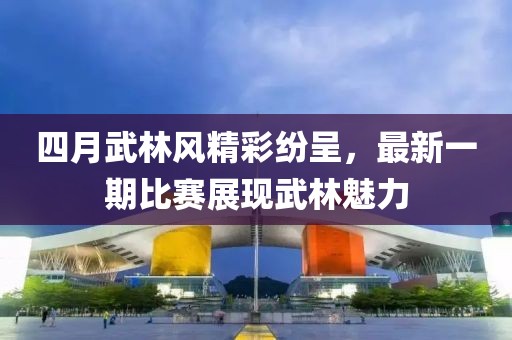 四月武林风精彩纷呈，最新一期比赛展现武林魅力