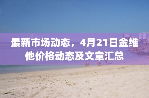 最新市场动态，4月21日金维他价格动态及文章汇总