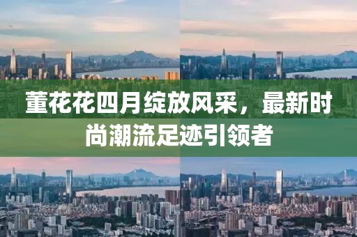 董花花四月绽放风采，最新时尚潮流足迹引领者
