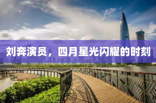 刘奔演员，四月星光闪耀的时刻
