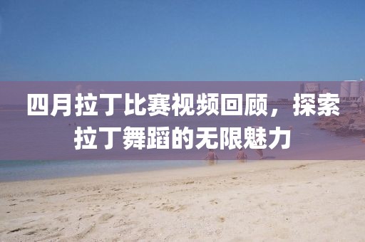 四月拉丁比赛视频回顾，探索拉丁舞蹈的无限魅力
