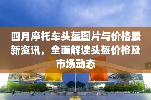 四月摩托车头盔图片与价格最新资讯，全面解读头盔价格及市场动态