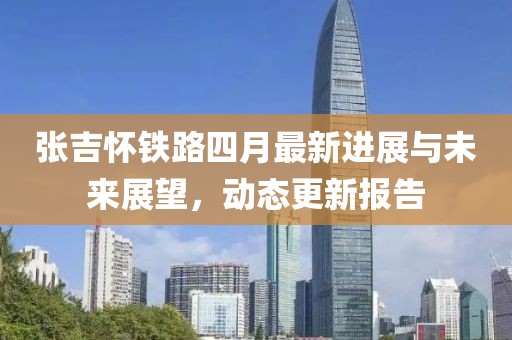 张吉怀铁路四月最新进展与未来展望，动态更新报告