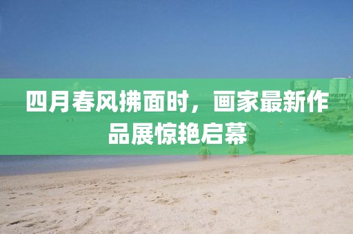 四月春风拂面时，画家最新作品展惊艳启幕