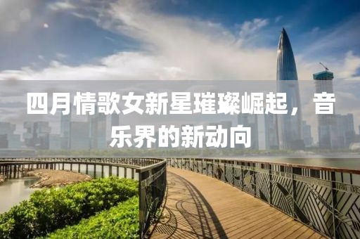 四月情歌女新星璀璨崛起，音乐界的新动向