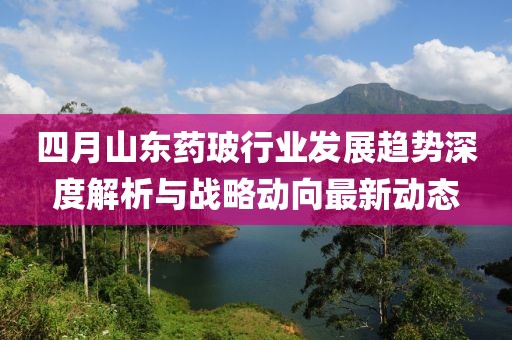 四月山东药玻行业发展趋势深度解析与战略动向最新动态