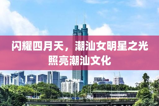 闪耀四月天，潮汕女明星之光照亮潮汕文化