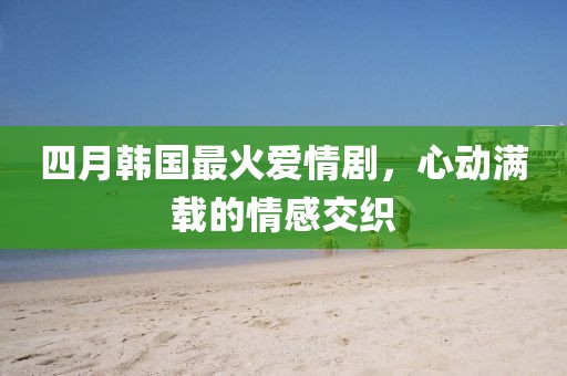 四月韩国最火爱情剧，心动满载的情感交织