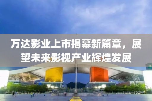 万达影业上市揭幕新篇章，展望未来影视产业辉煌发展