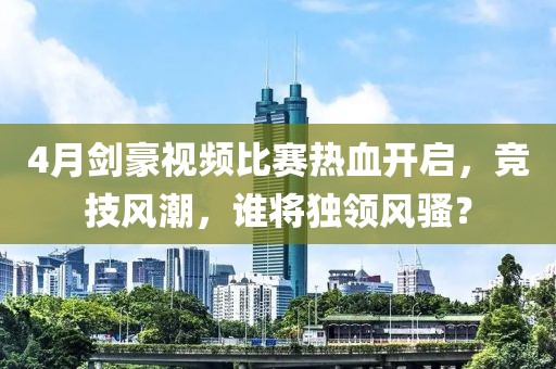 4月剑豪视频比赛热血开启，竞技风潮，谁将独领风骚？