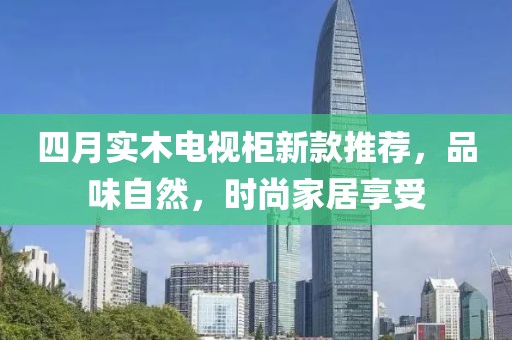 四月实木电视柜新款推荐，品味自然，时尚家居享受