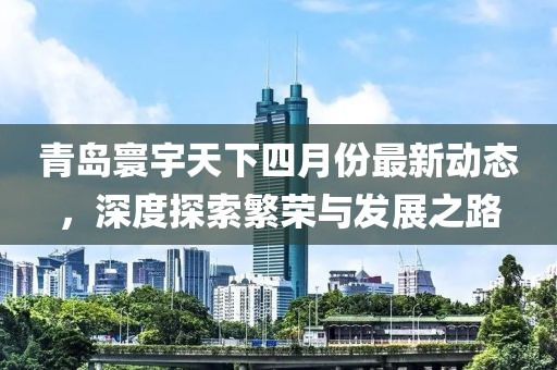青岛寰宇天下四月份最新动态，深度探索繁荣与发展之路