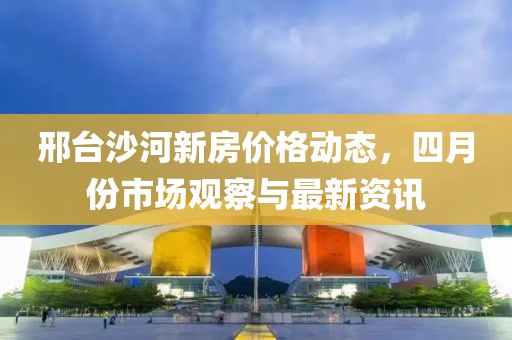 邢台沙河新房价格动态，四月份市场观察与最新资讯
