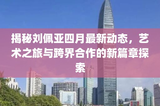 揭秘刘佩亚四月最新动态，艺术之旅与跨界合作的新篇章探索