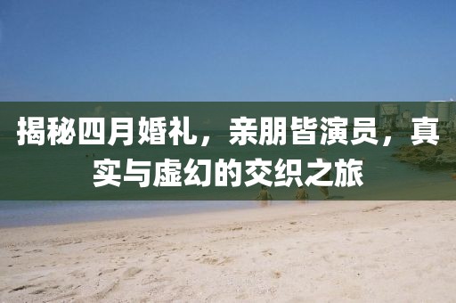 揭秘四月婚礼，亲朋皆演员，真实与虚幻的交织之旅